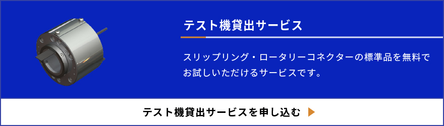 テスト機貸出サービス スリップリング・ローターリーコネクターの標準品を無料でお試しいただけるサービスです。 テスト機貸出サービスを申し込む