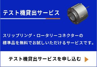 テスト機貸出サービス スリップリング・ローターリーコネクターの標準品を無料でお試しいただけるサービスです。 テスト機貸出サービスを申し込む